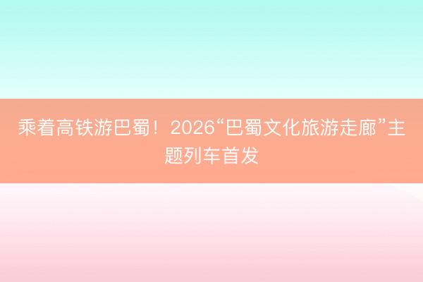 乘着高铁游巴蜀！2026“巴蜀文化旅游走廊”主题列车首发