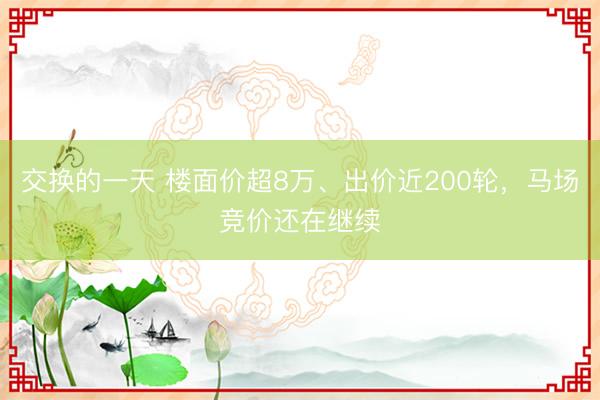 交换的一天 楼面价超8万、出价近200轮，马场竞价还在继续