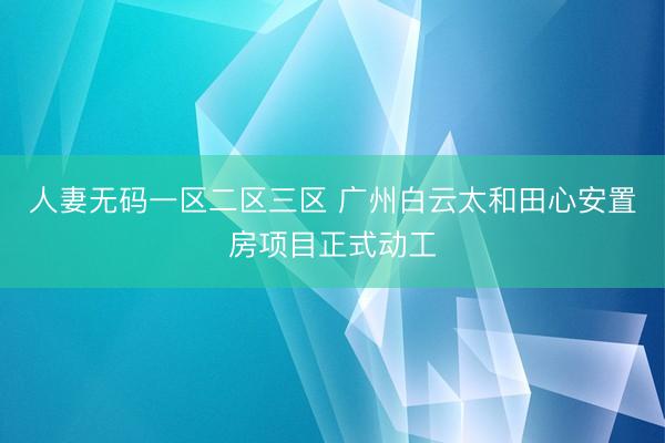 人妻无码一区二区三区 广州白云太和田心安置房项目正式动工