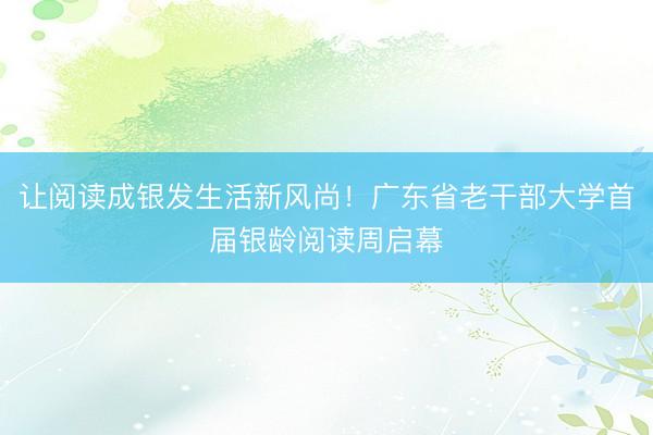 让阅读成银发生活新风尚！广东省老干部大学首届银龄阅读周启幕