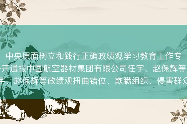 中央层面树立和践行正确政绩观学习教育工作专班、中央纪委办公厅公开通报中国航空器材集团有限公司任宇、赵保辉等政绩观扭曲错位、欺瞒组织、侵害群众利益等问题