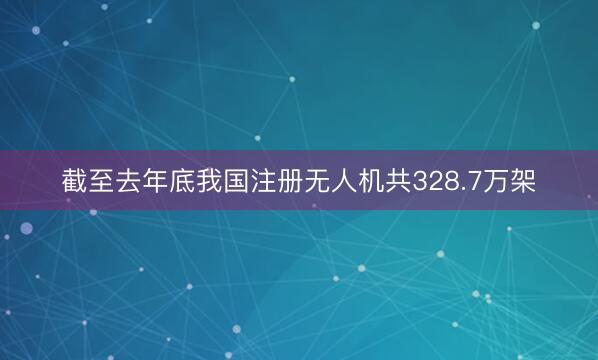 截至去年底我国注册无人机共328.7万架