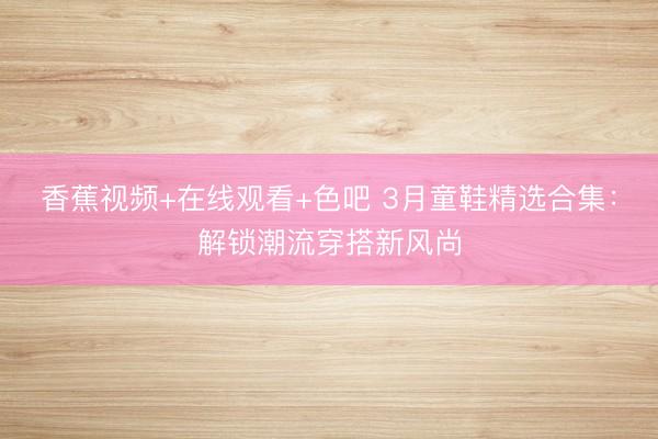 香蕉视频+在线观看+色吧 3月童鞋精选合集：解锁潮流穿搭新风尚