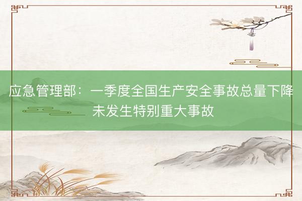 应急管理部：一季度全国生产安全事故总量下降 未发生特别重大事故