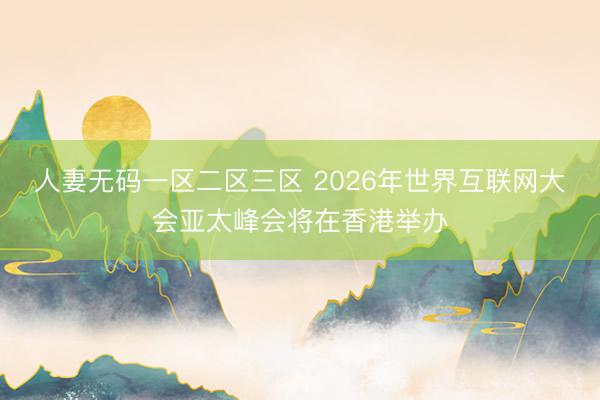 人妻无码一区二区三区 2026年世界互联网大会亚太峰会将在香港举办