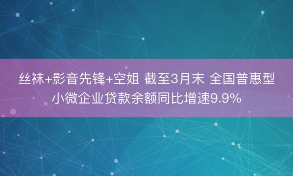 丝袜+影音先锋+空姐 截至3月末 全国普惠型小微企业贷款余额同比增速9.9%