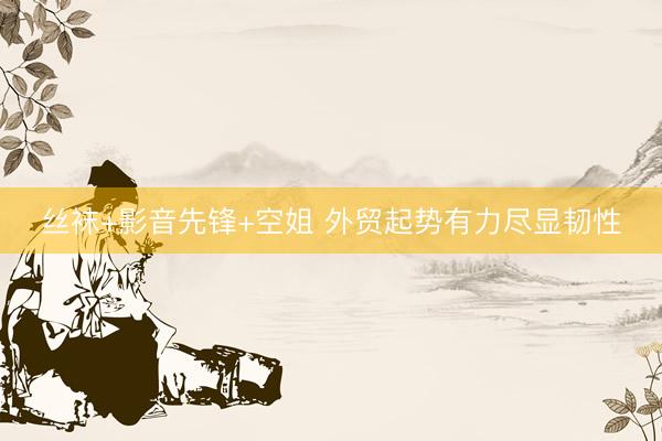 丝袜+影音先锋+空姐 外贸起势有力尽显韧性