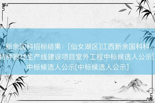 新余国科招标结果：[仙女湖区]江西新余国科科技股份有限公司特种器材生产线建设项目室外工程中标候选人公示[中标候选人公示]