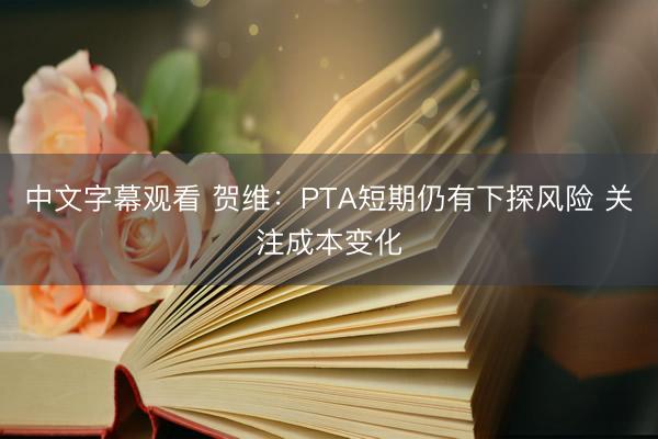 中文字幕观看 贺维：PTA短期仍有下探风险 关注成本变化