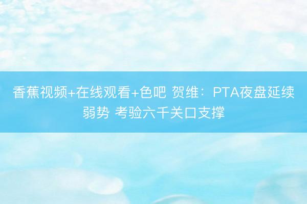 香蕉视频+在线观看+色吧 贺维：PTA夜盘延续弱势 考验六千关口支撑