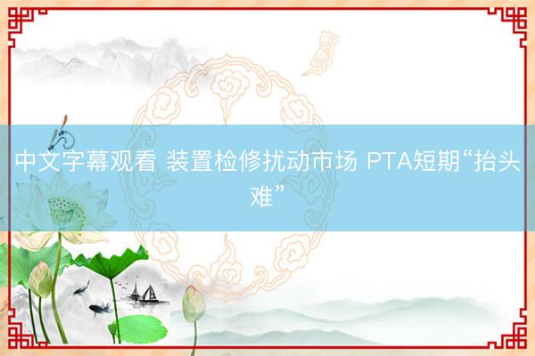 中文字幕观看 装置检修扰动市场 PTA短期“抬头难”