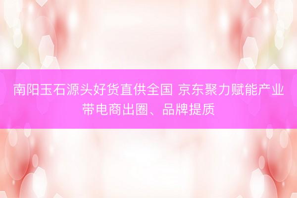南阳玉石源头好货直供全国 京东聚力赋能产业带电商出圈、品牌提质