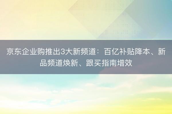 京东企业购推出3大新频道：百亿补贴降本、新品频道焕新、跟买指南增效