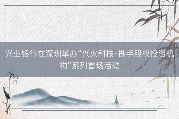 兴业银行在深圳举办“兴火科技·携手股权投资机构”系列首场活动