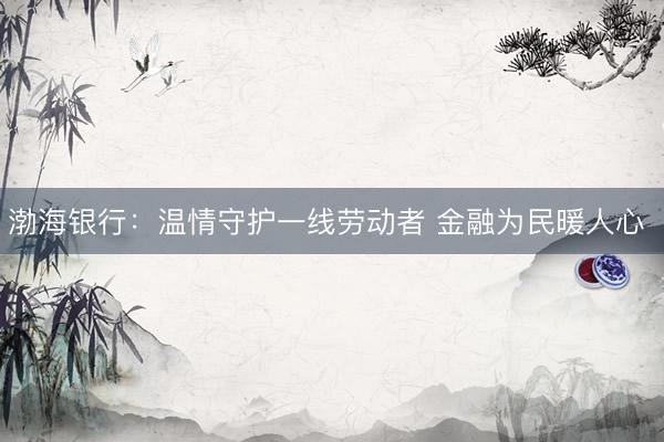渤海银行：温情守护一线劳动者 金融为民暖人心 