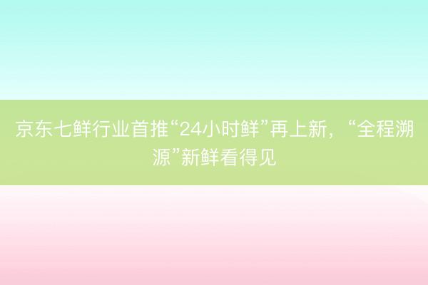 京东七鲜行业首推“24小时鲜”再上新，“全程溯源”新鲜看得见