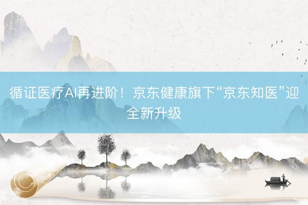 循证医疗AI再进阶！京东健康旗下“京东知医”迎全新升级