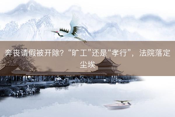 奔丧请假被开除？“旷工”还是“孝行”，法院落定尘埃