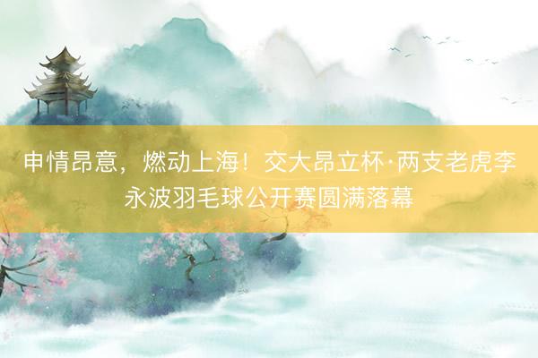 申情昂意，燃动上海！交大昂立杯·两支老虎李永波羽毛球公开赛圆满落幕