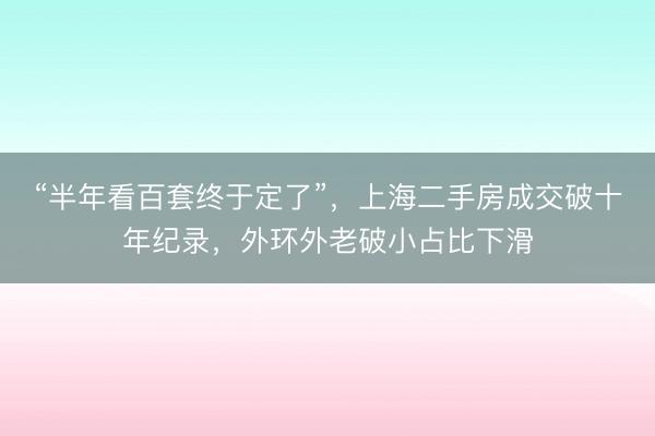 “半年看百套终于定了”，上海二手房成交破十年纪录，外环外老破小占比下滑
