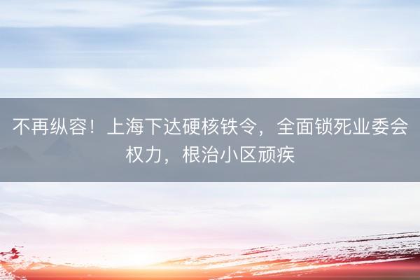 不再纵容！上海下达硬核铁令，全面锁死业委会权力，根治小区顽疾
