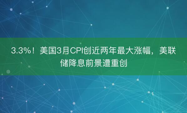3.3%！美国3月CPI创近两年最大涨幅，美联储降息前景遭重创