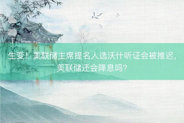 生变！美联储主席提名人选沃什听证会被推迟，美联储还会降息吗？