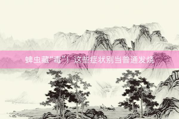 蜱虫藏“毒”！这些症状别当普通发烧