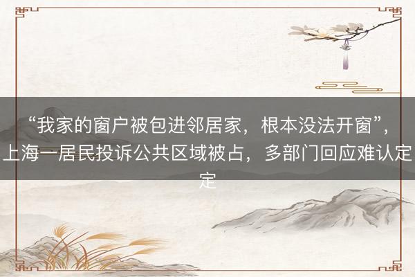 “我家的窗户被包进邻居家，根本没法开窗”，上海一居民投诉公共区域被占，多部门回应难认定