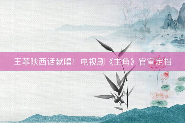 王菲陕西话献唱！电视剧《主角》官宣定档