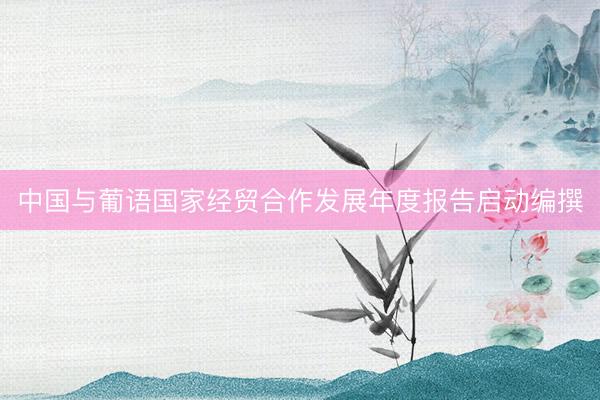 中国与葡语国家经贸合作发展年度报告启动编撰