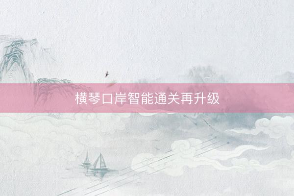 横琴口岸智能通关再升级