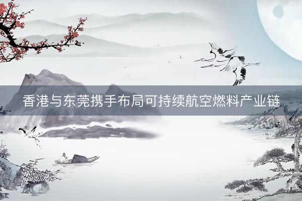 香港与东莞携手布局可持续航空燃料产业链