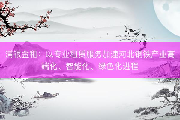 浦银金租:以专业租赁服务加速河北钢铁产业高端化、智能化、绿色化进程