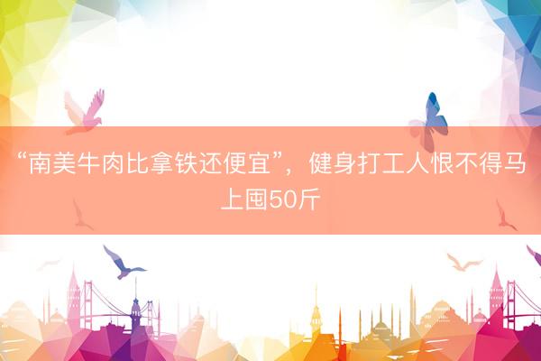 “南美牛肉比拿铁还便宜”，健身打工人恨不得马上囤50斤