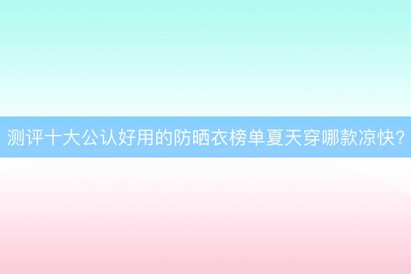 测评十大公认好用的防晒衣榜单夏天穿哪款凉快?