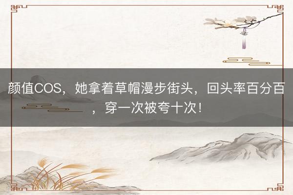 颜值COS，她拿着草帽漫步街头，回头率百分百，穿一次被夸十次！