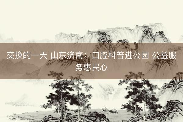 交换的一天 山东济南:口腔科普进公园 公益服务惠民心