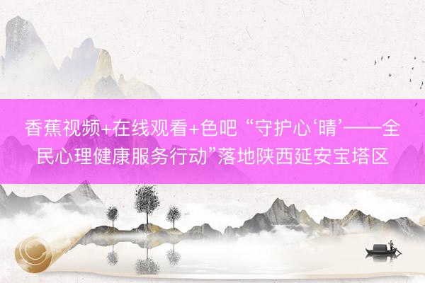 香蕉视频+在线观看+色吧 “守护心‘晴’——全民心理健康服务行动”落地陕西延安宝塔区