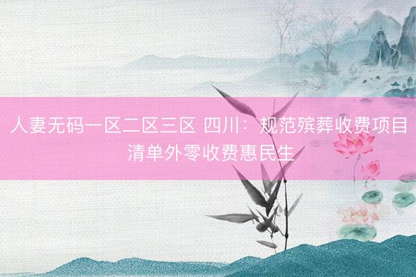 人妻无码一区二区三区 四川：规范殡葬收费项目 清单外零收费惠民生