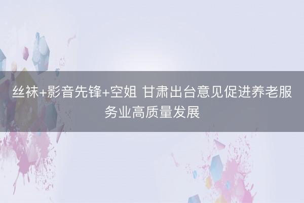 丝袜+影音先锋+空姐 甘肃出台意见促进养老服务业高质量发展