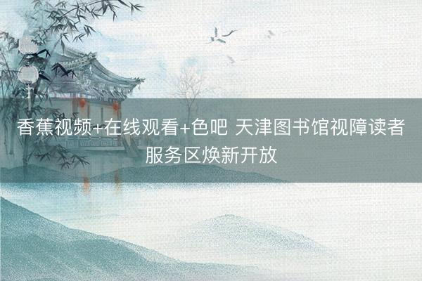 香蕉视频+在线观看+色吧 天津图书馆视障读者服务区焕新开放