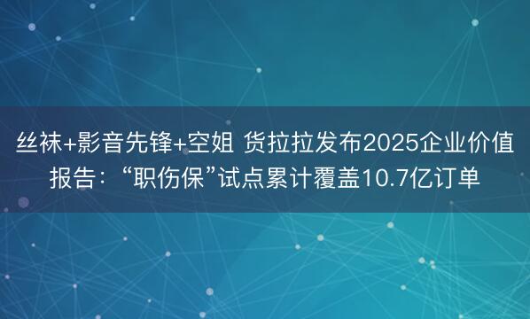 丝袜+影音先锋+空姐 货拉拉发布2025企业价值报告：“职伤保”试点累计覆盖10.7亿订单