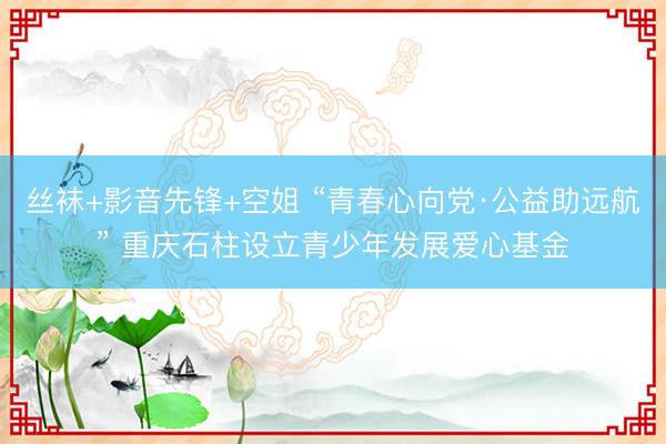 丝袜+影音先锋+空姐 “青春心向党·公益助远航” 重庆石柱设立青少年发展爱心基金
