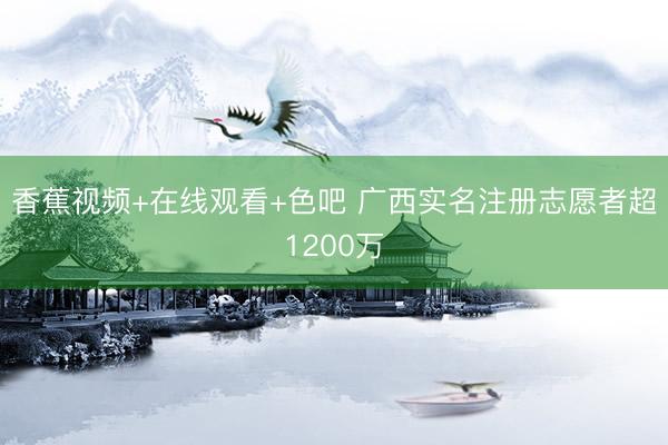 香蕉视频+在线观看+色吧 广西实名注册志愿者超1200万