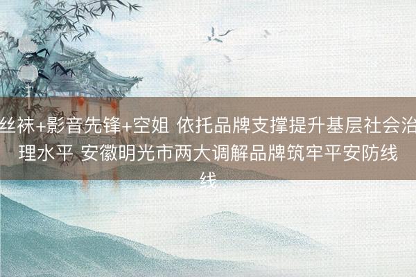 丝袜+影音先锋+空姐 依托品牌支撑提升基层社会治理水平 安徽明光市两大调解品牌筑牢平安防线
