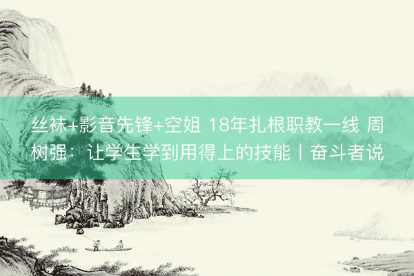 丝袜+影音先锋+空姐 18年扎根职教一线 周树强：让学生学到用得上的技能丨奋斗者说
