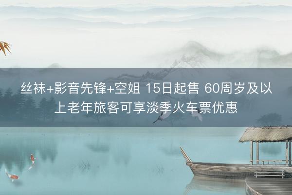 丝袜+影音先锋+空姐 15日起售 60周岁及以上老年旅客可享淡季火车票优惠