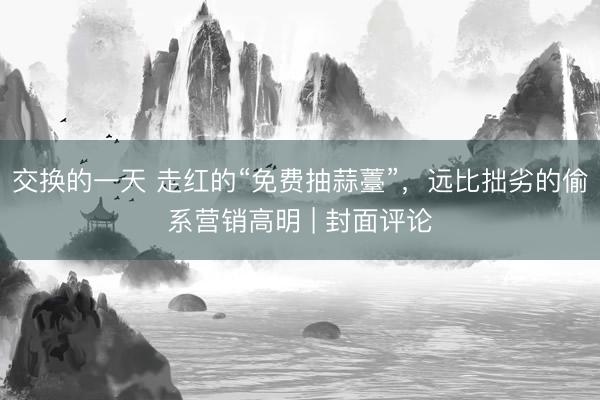 交换的一天 走红的“免费抽蒜薹”，远比拙劣的偷系营销高明 | 封面评论
