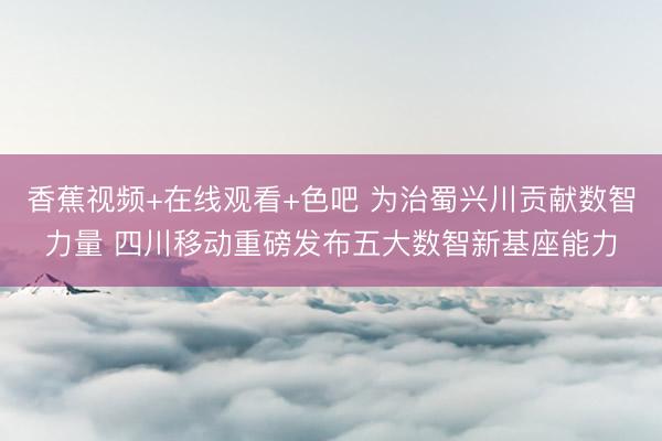 香蕉视频+在线观看+色吧 为治蜀兴川贡献数智力量 四川移动重磅发布五大数智新基座能力
